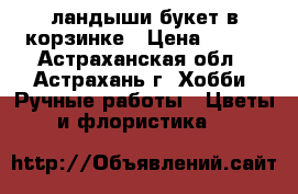 ландыши букет в корзинке › Цена ­ 400 - Астраханская обл., Астрахань г. Хобби. Ручные работы » Цветы и флористика   